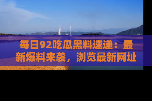 每日92吃瓜黑料速递：最新爆料来袭，浏览最新网址，畅享吃瓜乐趣！