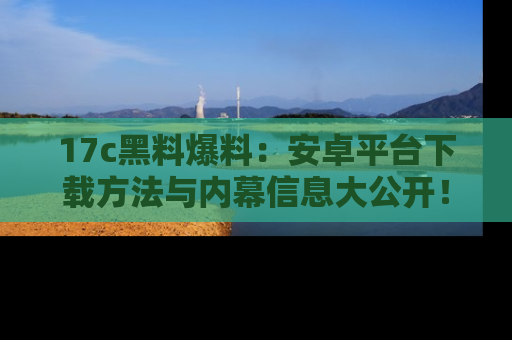 17c黑料爆料:安卓平台下载方法与内幕信息大公开!