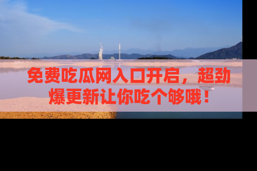 免费吃瓜网入口开启，超劲爆更新让你吃个够哦！