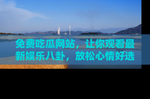 免费吃瓜网站，让你观看最新娱乐八卦，放松心情好选择