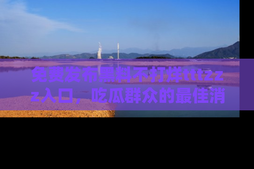免费发布黑料不打烊tttzzz入口，吃瓜群众的最佳消息平台！