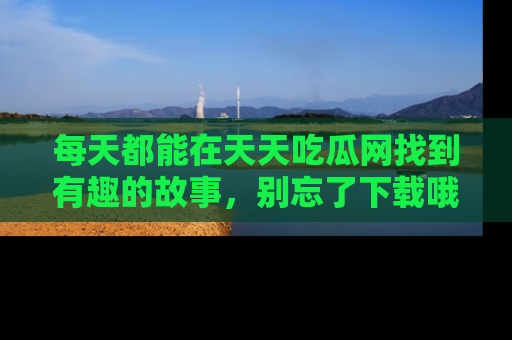 每天都能在天天吃瓜网找到有趣的故事，别忘了下载哦！