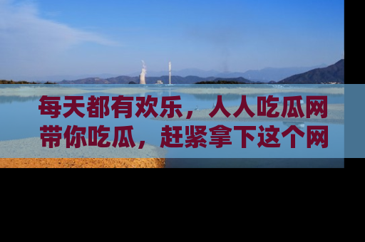每天都有欢乐，人人吃瓜网带你吃瓜，赶紧拿下这个网址与地址吧！