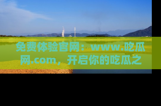 免费体验官网：www.吃瓜网.com，开启你的吃瓜之旅