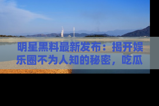 明星黑料最新发布：揭开娱乐圈不为人知的秘密，吃瓜者们请注意！