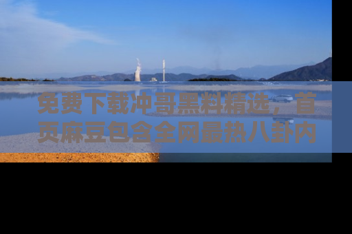 免费下载冲哥黑料精选，首页麻豆包含全网最热八卦内容