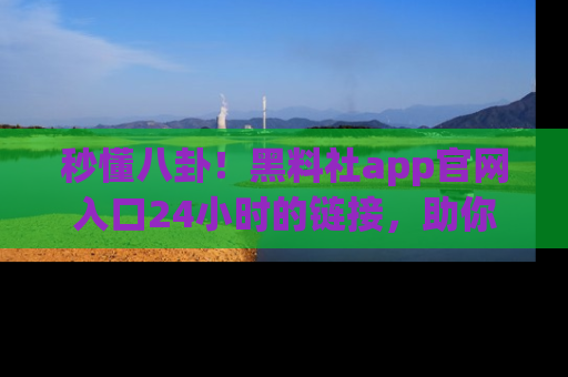 秒懂八卦！黑料社app官网入口24小时的链接，助你及时获取热搜焦点