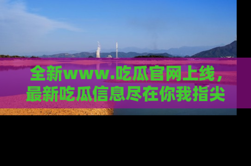 全新www.吃瓜官网上线，最新吃瓜信息尽在你我指尖！