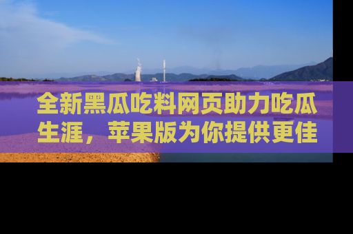 全新黑瓜吃料网页助力吃瓜生涯，苹果版为你提供更佳体验！