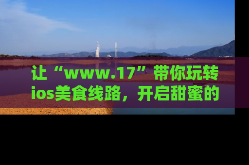 让“www.17”带你玩转ios美食线路，开启甜蜜的吃瓜时光吧！