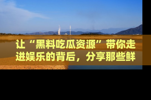 让“黑料吃瓜资源”带你走进娱乐的背后，分享那些鲜为人知的黑料，成为吃瓜界的资深玩家！