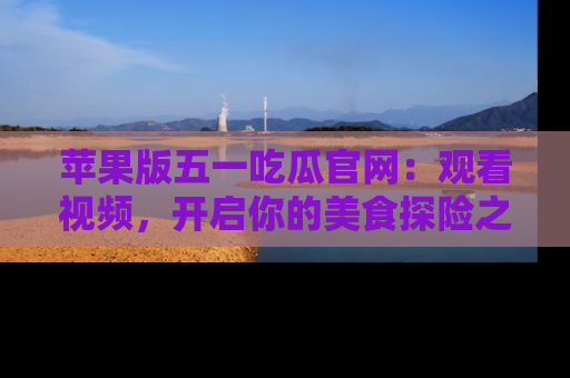 苹果版五一吃瓜官网：观看视频，开启你的美食探险之旅!