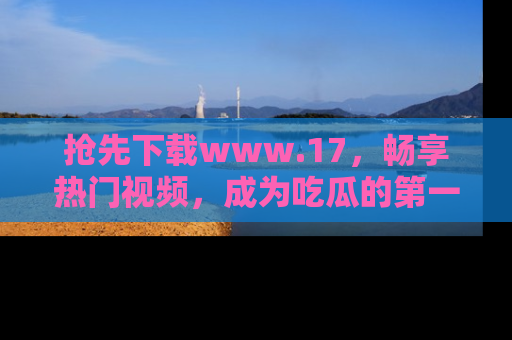 抢先下载www.17，畅享热门视频，成为吃瓜的第一手信息者！