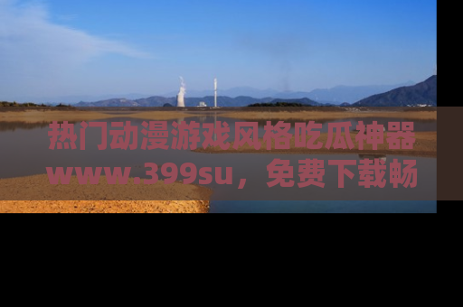 热门动漫游戏风格吃瓜神器www.399su，免费下载畅享精彩