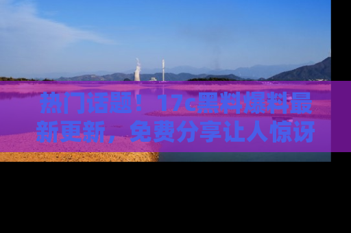 热门话题！17c黑料爆料最新更新，免费分享让人惊讶的事实！