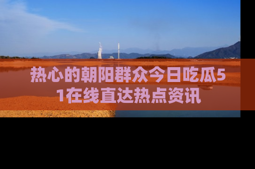 热心的朝阳群众今日吃瓜51在线直达热点资讯