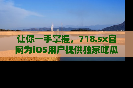 让你一手掌握，718.sx官网为iOS用户提供独家吃瓜内容！