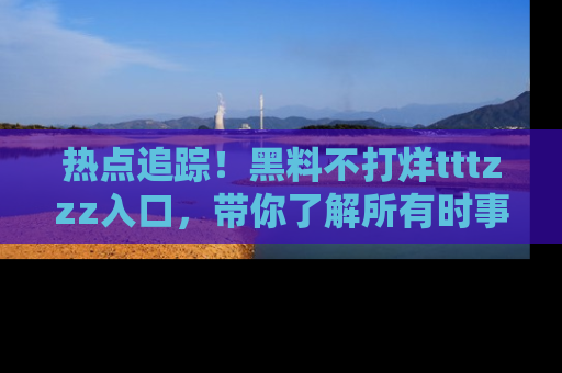 热点追踪！黑料不打烊tttzzz入口，带你了解所有时事动态，赶紧打开网址链接！