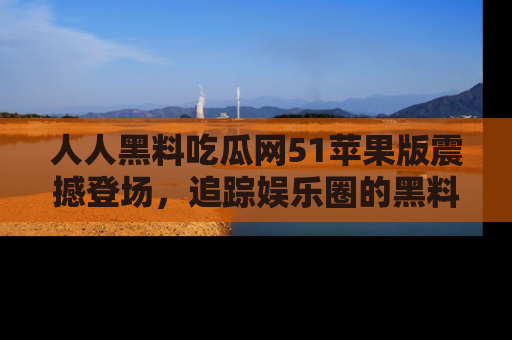 人人黑料吃瓜网51苹果版震撼登场，追踪娱乐圈的黑料与热闻