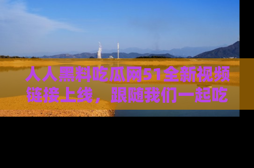 人人黑料吃瓜网51全新视频链接上线，跟随我们一起吃瓜围观！