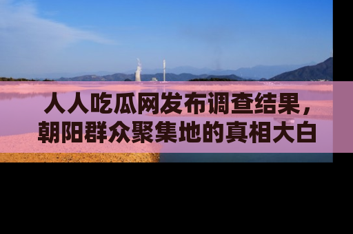 人人吃瓜网发布调查结果，朝阳群众聚集地的真相大白