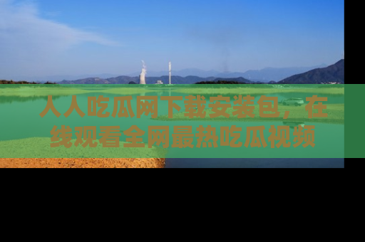 人人吃瓜网下载安装包，在线观看全网最热吃瓜视频