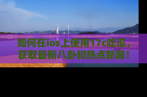 如何在ios上使用17c吃瓜，获取最新八卦和热点新闻！