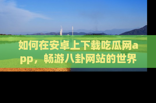 如何在安卓上下载吃瓜网app，畅游八卦网站的世界