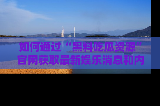如何通过“黑料吃瓜资源”官网获取最新娱乐消息和内幕爆料