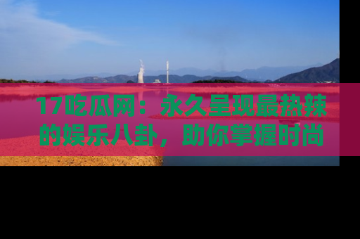 17吃瓜网：永久呈现最热辣的娱乐八卦，助你掌握时尚趋势