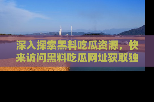 深入探索黑料吃瓜资源，快来访问黑料吃瓜网址获取独家内容！
