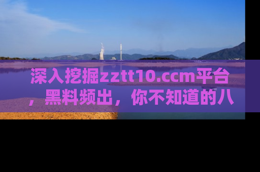 深入挖掘zztt10.ccm平台，黑料频出，你不知道的八卦尽在其中！