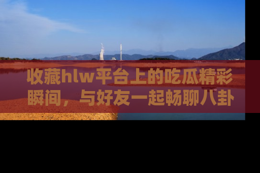 收藏hlw平台上的吃瓜精彩瞬间，与好友一起畅聊八卦趣闻！