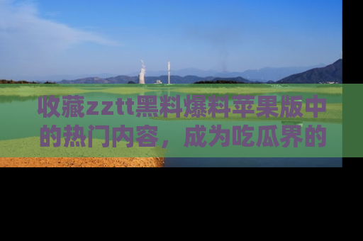 收藏zztt黑料爆料苹果版中的热门内容，成为吃瓜界的资深玩家！