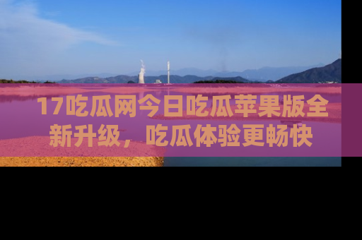 17吃瓜网今日吃瓜苹果版全新升级，吃瓜体验更畅快