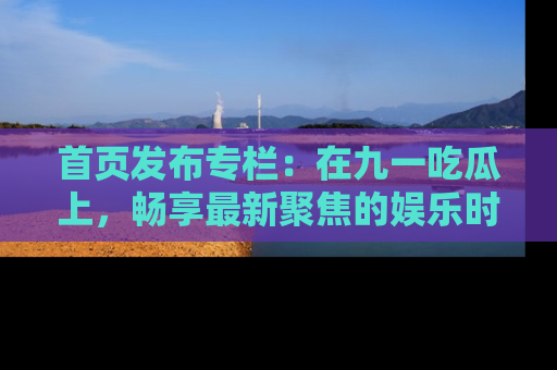 首页发布专栏：在九一吃瓜上，畅享最新聚焦的娱乐时讯
