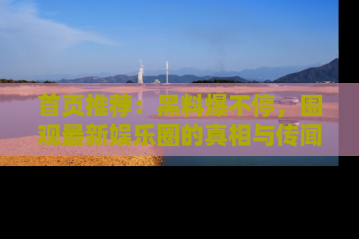首页推荐：黑料爆不停，围观最新娱乐圈的真相与传闻