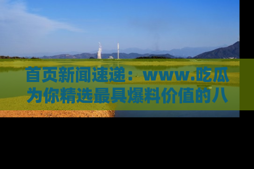 首页新闻速递：www.吃瓜为你精选最具爆料价值的八卦和趣闻！