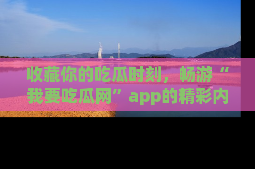收藏你的吃瓜时刻，畅游“我要吃瓜网”app的精彩内容