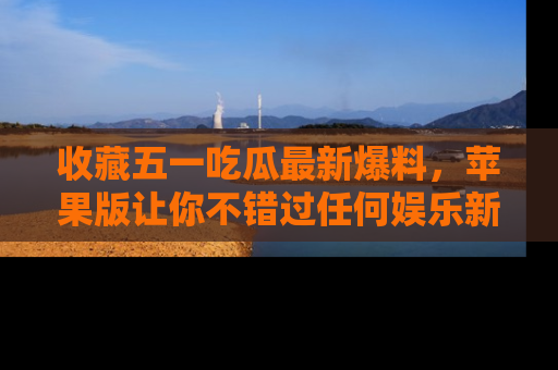 收藏五一吃瓜最新爆料，苹果版让你不错过任何娱乐新闻