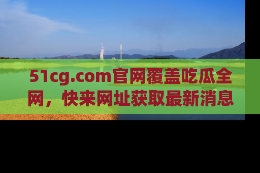 51cg.com官网覆盖吃瓜全网，快来网址获取最新消息与链接！
