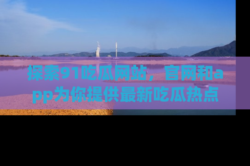 探索91吃瓜网站，官网和app为你提供最新吃瓜热点