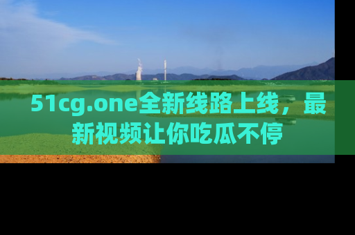 51cg.one全新线路上线，最新视频让你吃瓜不停