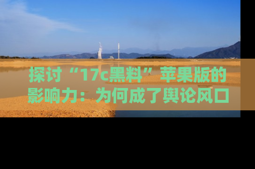 探讨“17c黑料”苹果版的影响力：为何成了舆论风口？