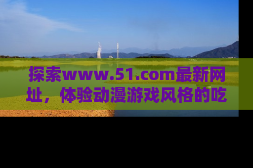 探索www.51.com最新网址，体验动漫游戏风格的吃瓜乐趣！