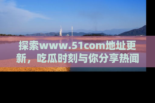 探索www.51com地址更新，吃瓜时刻与你分享热闻