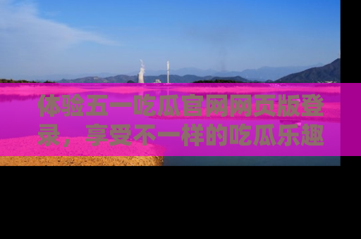 体验五一吃瓜官网网页版登录，享受不一样的吃瓜乐趣与互动体验