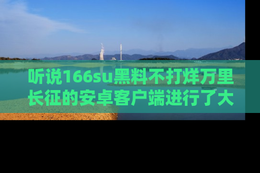 听说166su黑料不打烊万里长征的安卓客户端进行了大更新，八卦内容更加精彩与丰富！