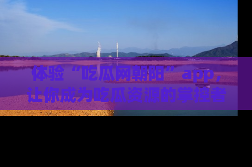 体验“吃瓜网朝阳”app，让你成为吃瓜资源的掌控者，独家资讯尽在掌握！