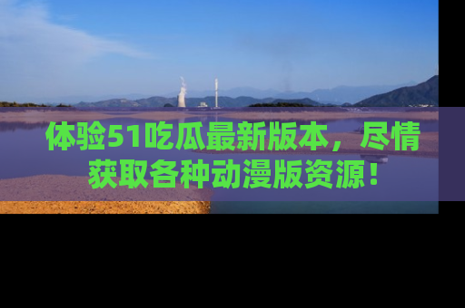 体验51吃瓜最新版本，尽情获取各种动漫版资源！